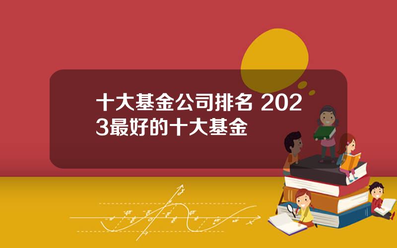 十大基金公司排名 2023最好的十大基金